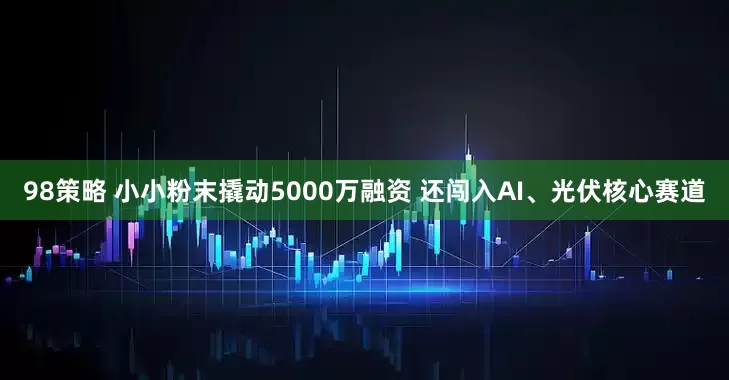 98策略 小小粉末撬动5000万融资 还闯入AI、光伏核心赛道