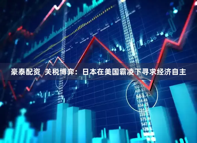 豪泰配资  关税博弈：日本在美国霸凌下寻求经济自主