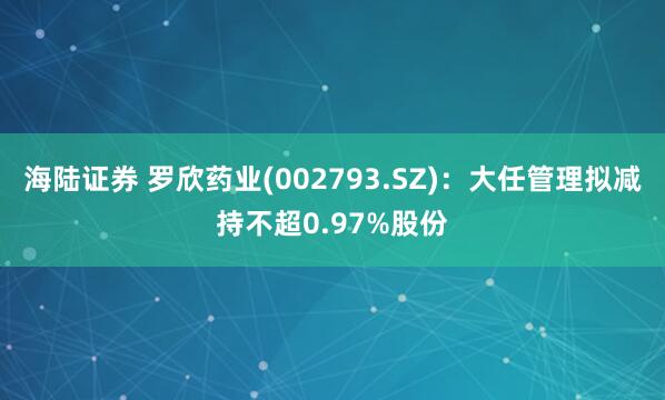 海陆证券 罗欣药业(002793.SZ)：大任管理拟减持不超0.97%股份