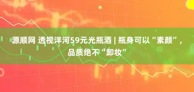 源顺网 透视洋河59元光瓶酒 | 瓶身可以“素颜”，品质绝不“卸妆”