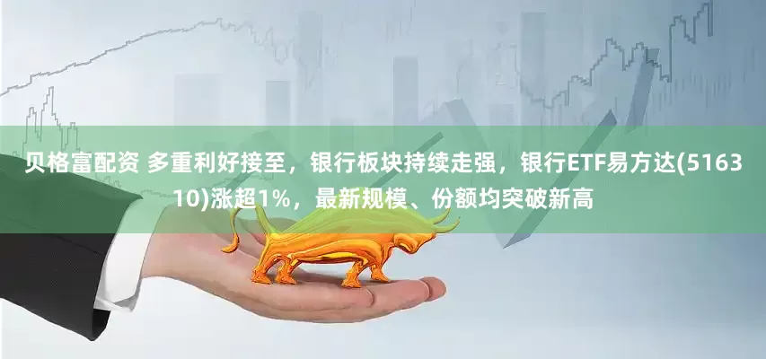 贝格富配资 多重利好接至，银行板块持续走强，银行ETF易方达(516310)涨超1%，最新规模、份额均突破新高
