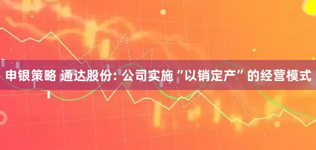 申银策略 通达股份: 公司实施“以销定产”的经营模式