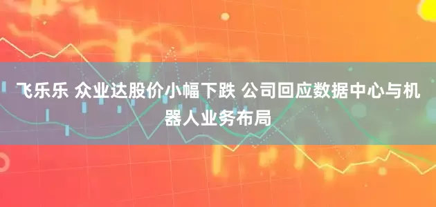 飞乐乐 众业达股价小幅下跌 公司回应数据中心与机器人业务布局