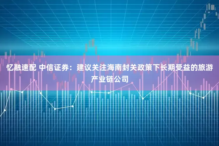 忆融速配 中信证券：建议关注海南封关政策下长期受益的旅游产业链公司