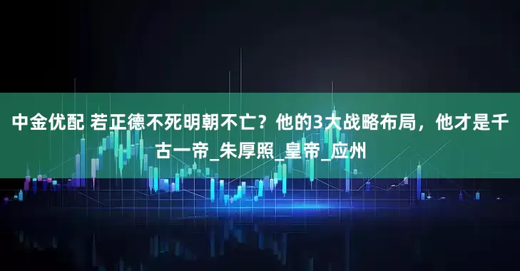 中金优配 若正德不死明朝不亡？他的3大战略布局，他才是千古一帝_朱厚照_皇帝_应州