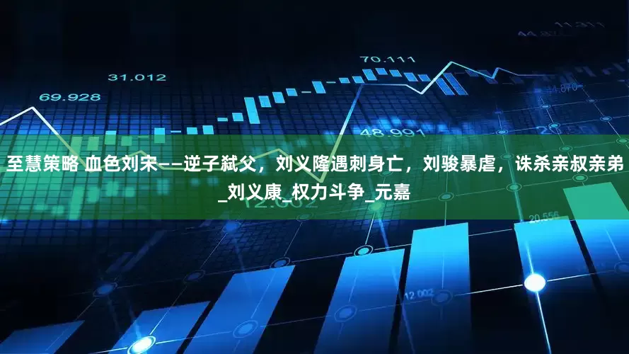 至慧策略 血色刘宋——逆子弑父，刘义隆遇刺身亡，刘骏暴虐，诛杀亲叔亲弟_刘义康_权力斗争_元嘉