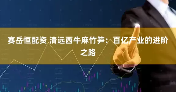 赛岳恒配资 清远西牛麻竹笋：百亿产业的进阶之路
