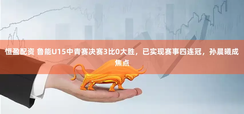 恒盈配资 鲁能U15中青赛决赛3比0大胜，已实现赛事四连冠，孙晨曦成焦点