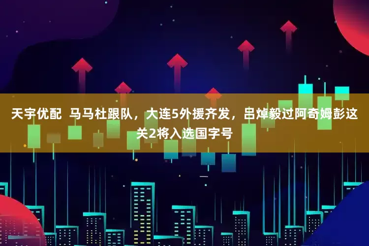 天宇优配  马马杜跟队，大连5外援齐发，吕焯毅过阿奇姆彭这关2将入选国字号
