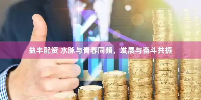 益丰配资 水脉与青春同频，发展与奋斗共振