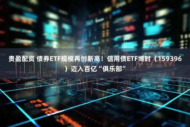 贵盈配资 债券ETF规模再创新高！信用债ETF博时（159396）迈入百亿“俱乐部”