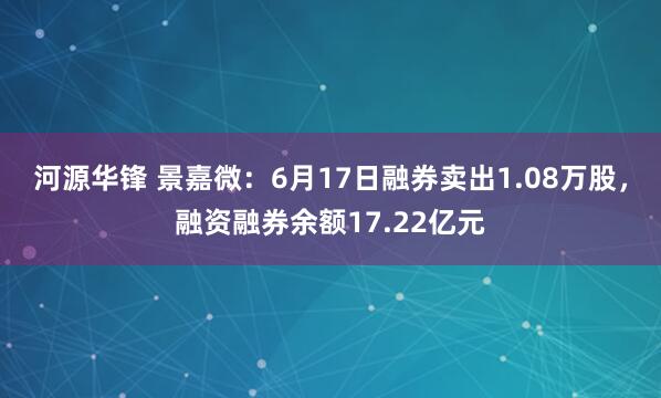 河源华锋 景嘉微：6月17日融券卖出1.08万股，融资融券余额17.22亿元