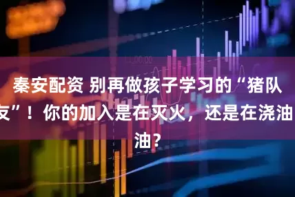 秦安配资 别再做孩子学习的“猪队友”！你的加入是在灭火，还是在浇油？