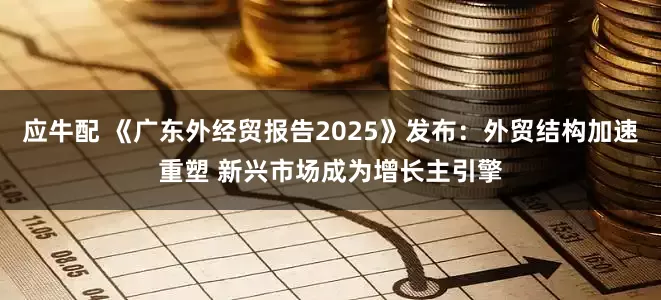 应牛配 《广东外经贸报告2025》发布：外贸结构加速重塑 新兴市场成为增长主引擎