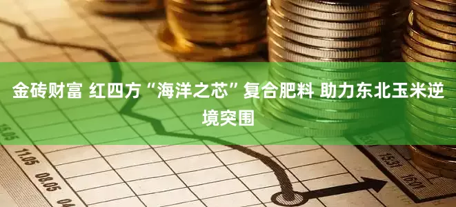 金砖财富 红四方“海洋之芯”复合肥料 助力东北玉米逆境突围
