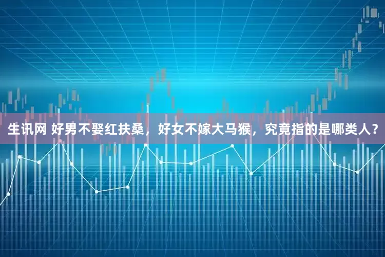 生讯网 好男不娶红扶桑，好女不嫁大马猴，究竟指的是哪类人？