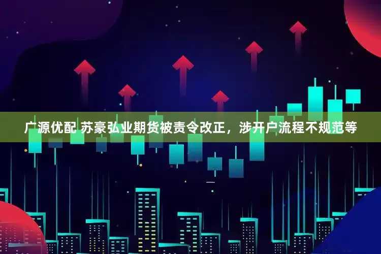 广源优配 苏豪弘业期货被责令改正，涉开户流程不规范等