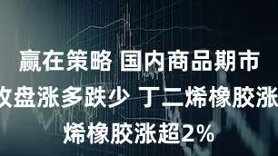 赢在策略 国内商品期市早盘收盘涨多跌少 丁二烯橡胶涨超2%
